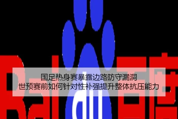 国足热身赛暴露边路防守漏洞 世预赛前如何针对性补强提升整体抗压能力