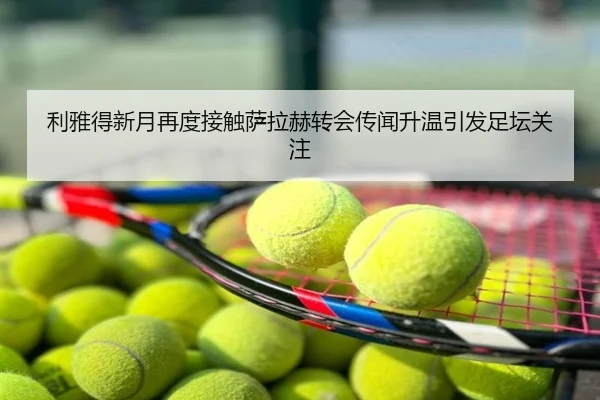 利雅得新月再度接触萨拉赫转会传闻升温引发足坛关注