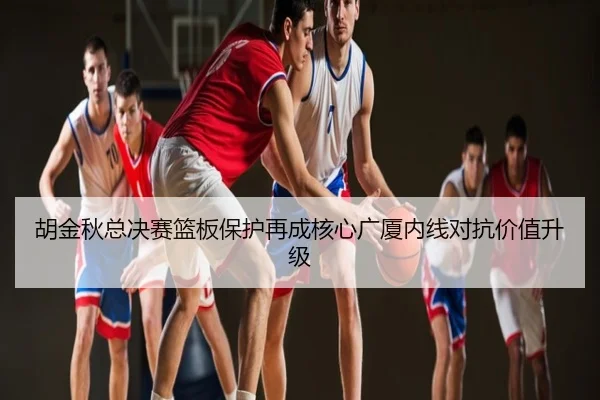 胡金秋总决赛篮板保护再成核心广厦内线对抗价值升级