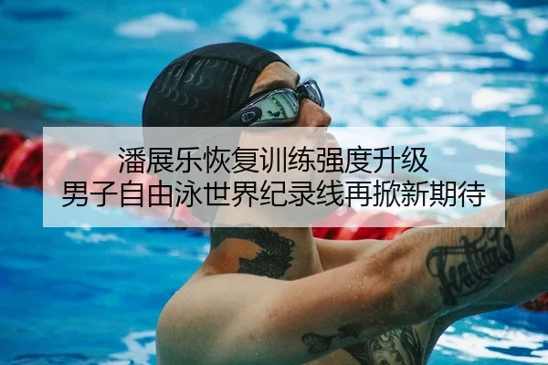 潘展乐恢复训练强度升级 男子自由泳世界纪录线再掀新期待