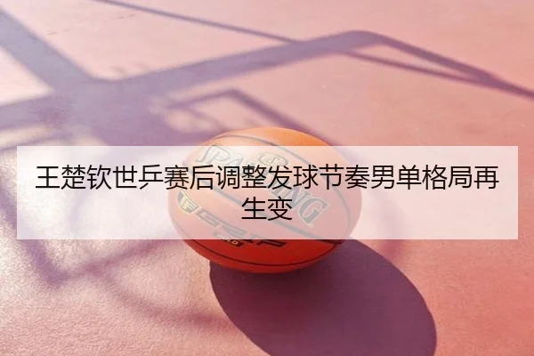 王楚钦世乒赛后调整发球节奏男单格局再生变
