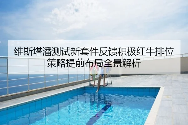 维斯塔潘测试新套件反馈积极红牛排位策略提前布局全景解析