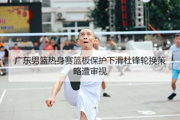 广东男篮热身赛篮板保护下滑杜锋轮换策略遭审视